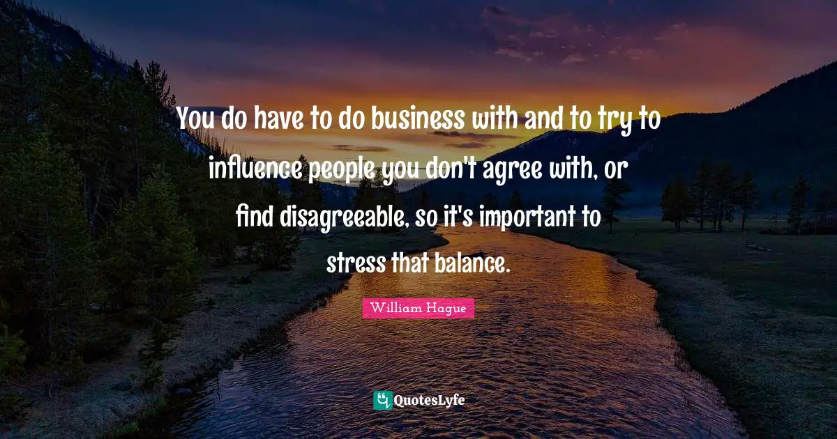You do have to do business with and to try to influence people you don't agree with, or find disagreeable, so it's important to stress that balance.