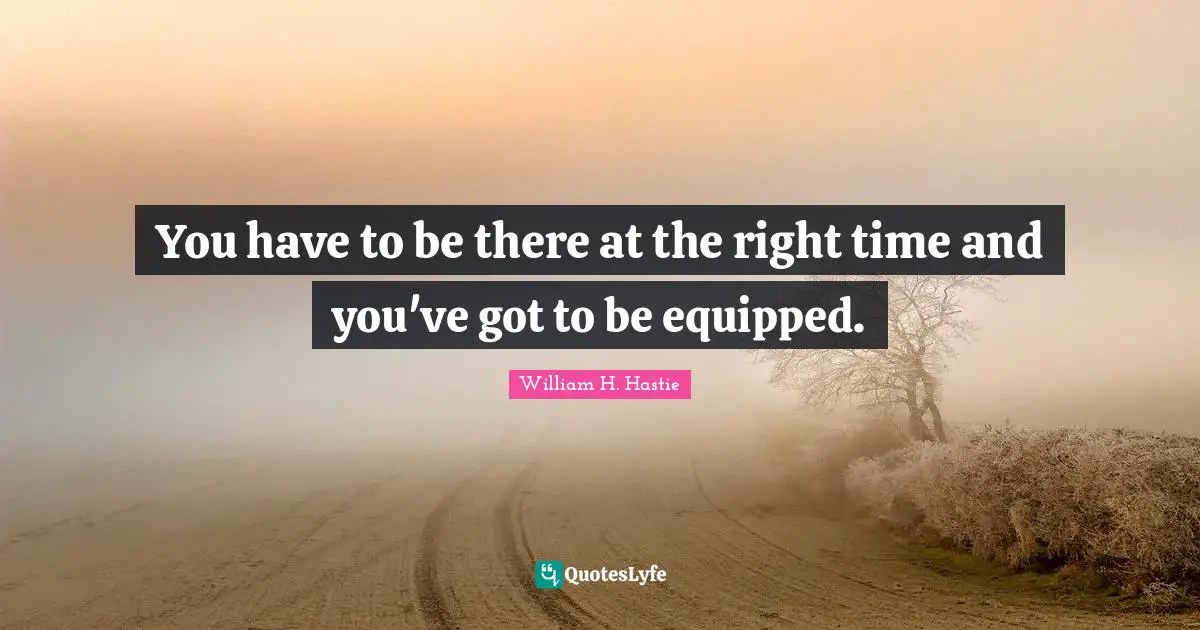 You have to be there at the right time and you've got to be equipped.