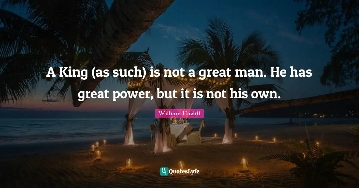 A King (as such) is not a great man. He has great power, but it is not his own.