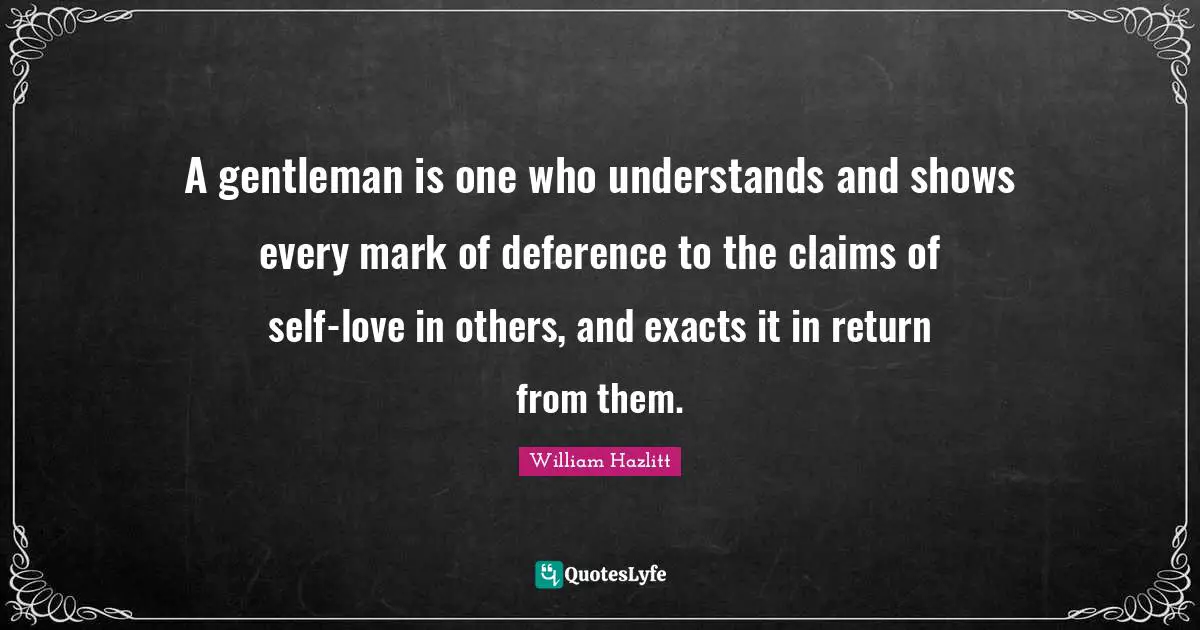 A gentleman is one who understands and shows every mark of deference to the claims of self-love in others, and exacts it in return from them.
