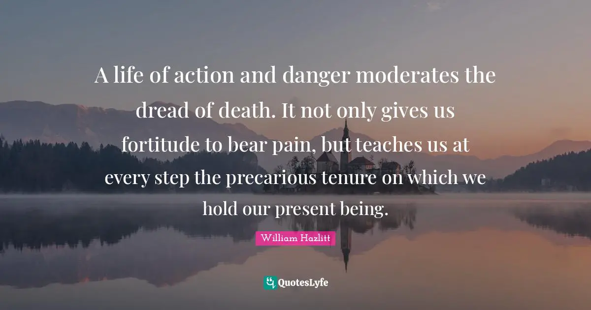 A life of action and danger moderates the dread of death. It not only gives us fortitude to bear pain, but teaches us at every step the precarious tenure on which we hold our present being.