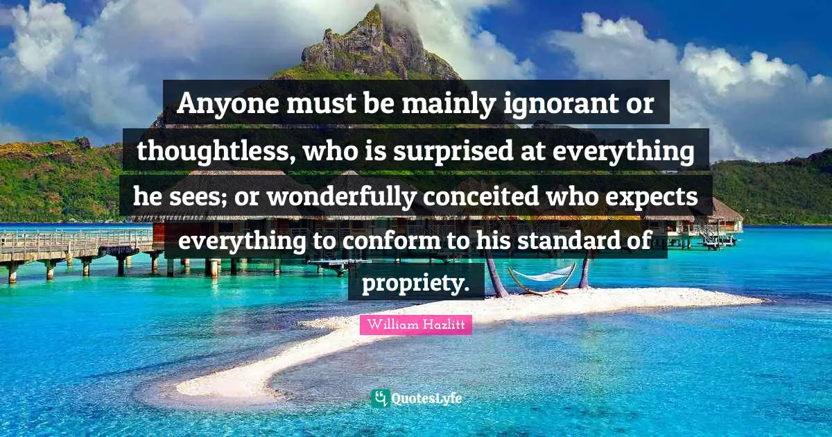 Anyone must be mainly ignorant or thoughtless, who is surprised at everything he sees; or wonderfully conceited who expects everything to conform to his standard of propriety.