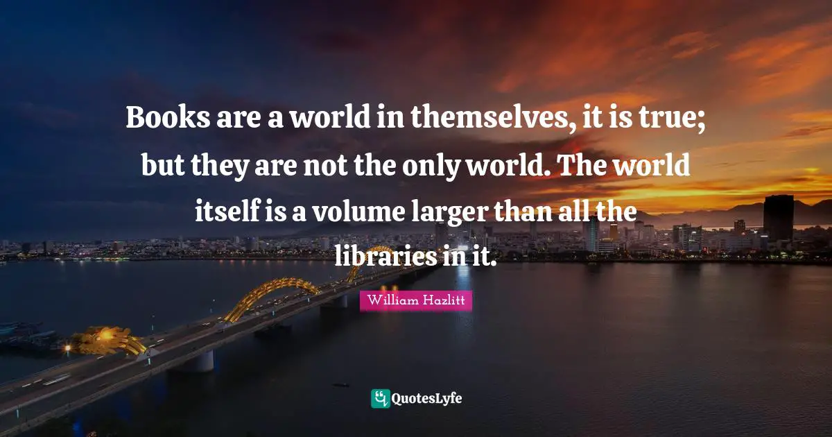 Books are a world in themselves, it is true; but they are not the only world. The world itself is a volume larger than all the libraries in it.