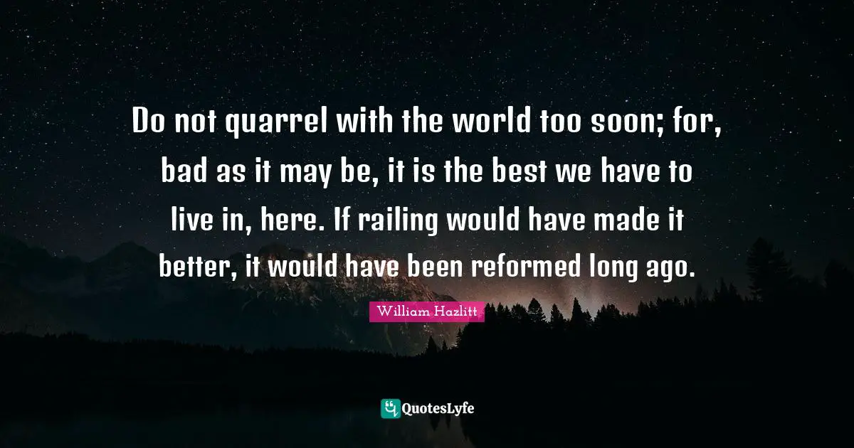 Do not quarrel with the world too soon; for, bad as it may be, it is the best we have to live in, here. If railing would have made it better, it would have been reformed long ago.