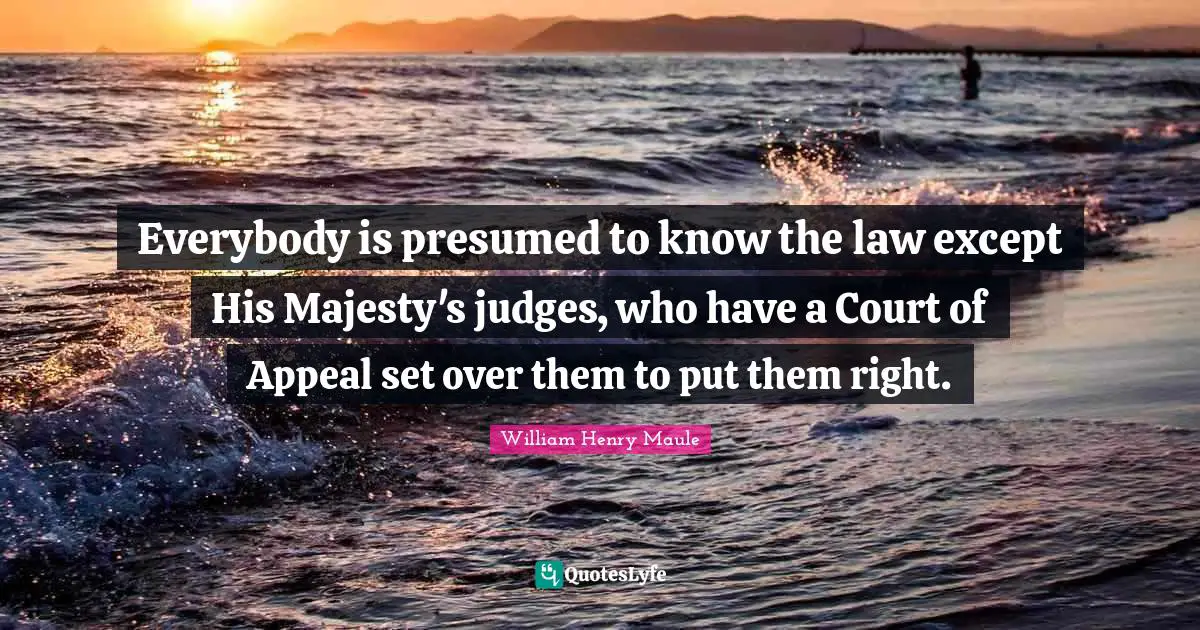 Everybody is presumed to know the law except His Majesty's judges, who have a Court of Appeal set over them to put them right.