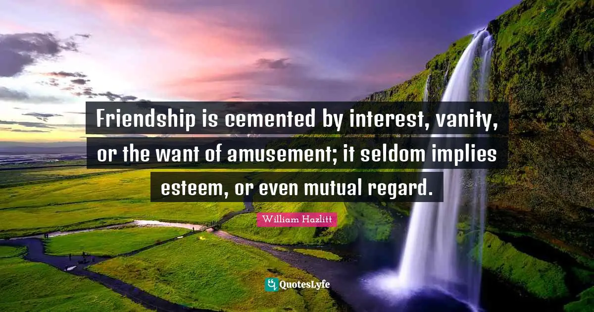 Friendship is cemented by interest, vanity, or the want of amusement; it seldom implies esteem, or even mutual regard.
