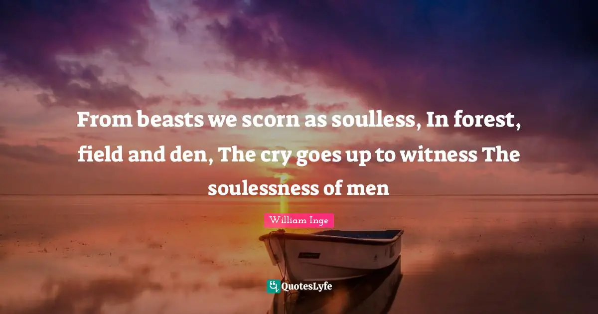 From beasts we scorn as soulless, In forest, field and den, The cry goes up to witness The soulessness of men