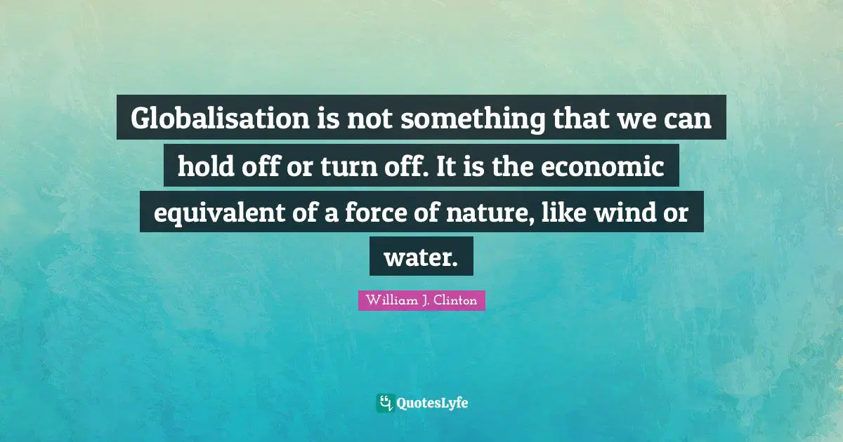Globalisation is not something that we can hold off or turn off. It is the economic equivalent of a force of nature, like wind or water.