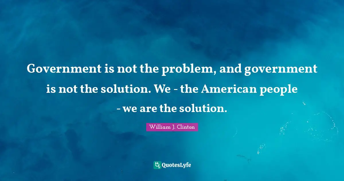 Government is not the problem, and government is not the solution. We - the American people - we are the solution.