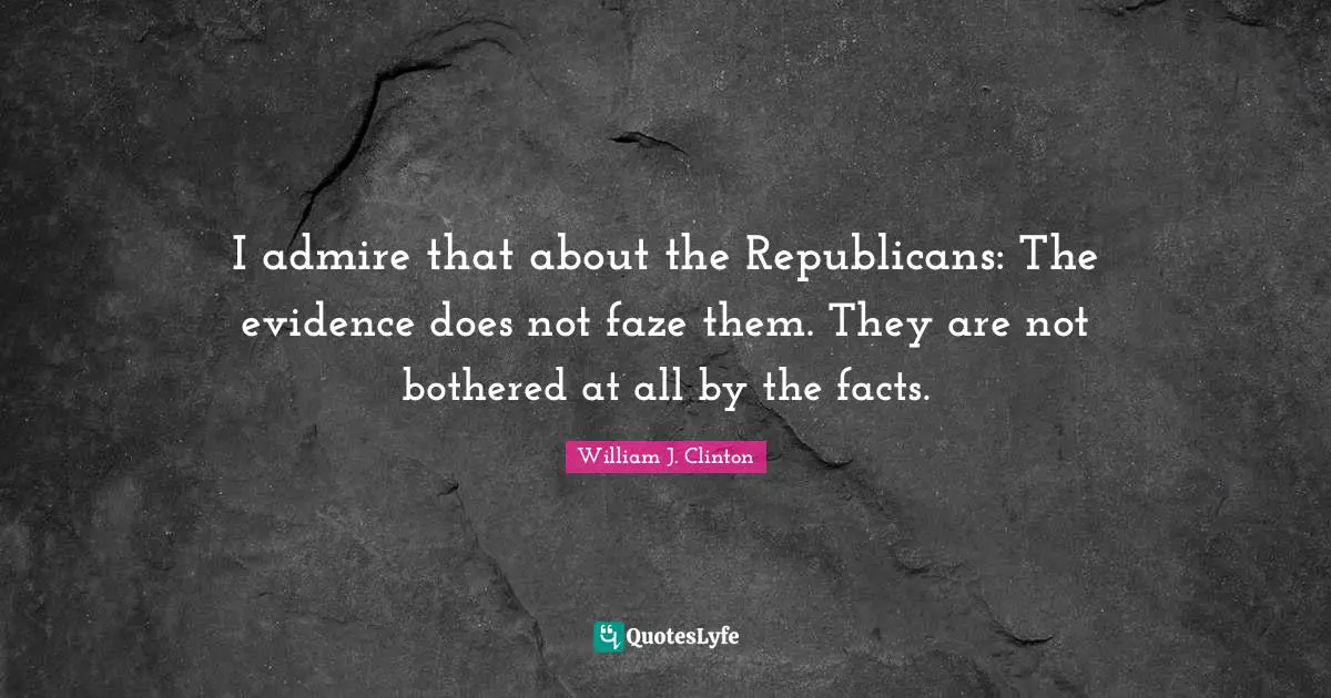 I admire that about the Republicans: The evidence does not faze them. They are not bothered at all by the facts.