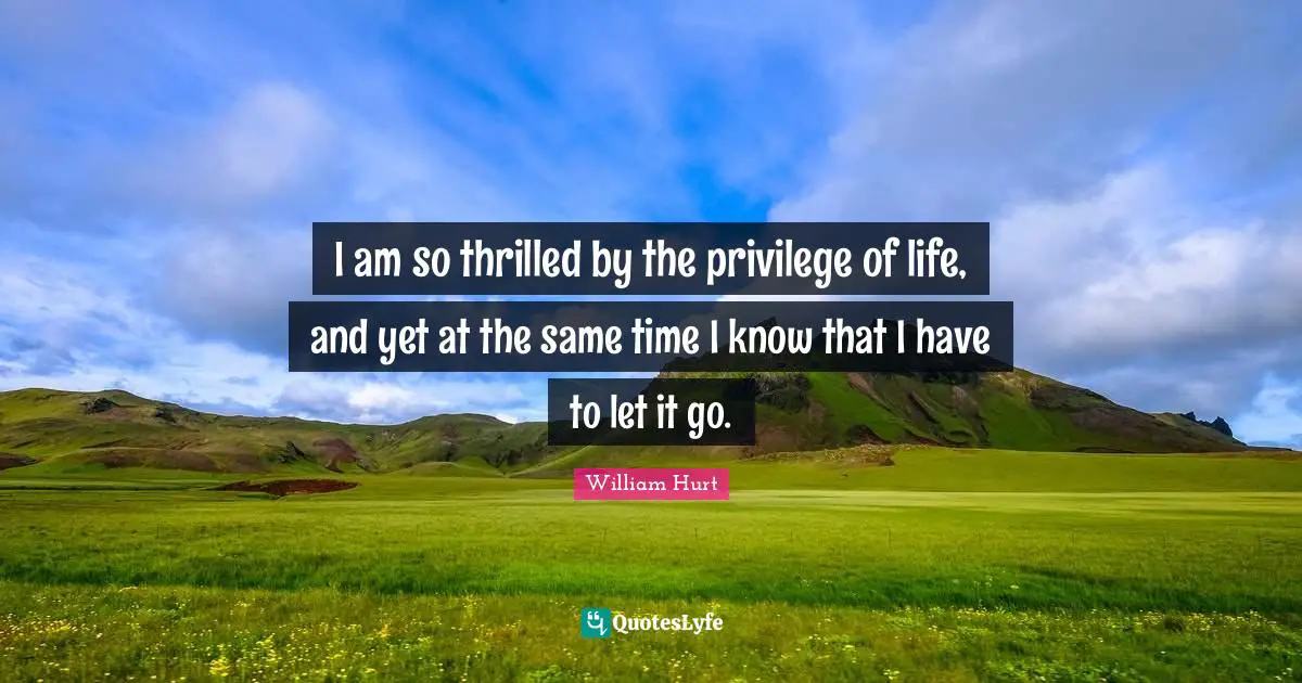 I am so thrilled by the privilege of life, and yet at the same time I know that I have to let it go.