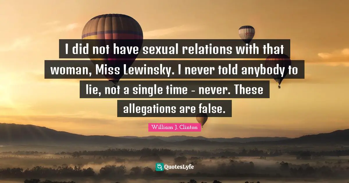 I did not have sexual relations with that woman, Miss Lewinsky. I never told anybody to lie, not a single time - never. These allegations are false.