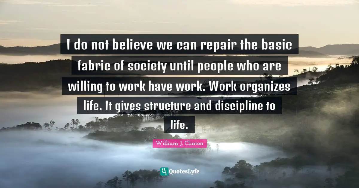 I do not believe we can repair the basic fabric of society until people who are willing to work have work. Work organizes life. It gives structure and discipline to life.