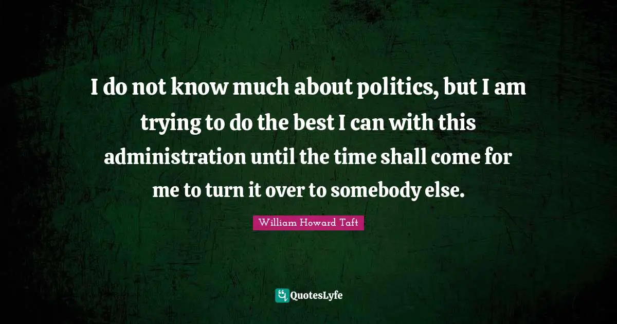 I do not know much about politics, but I am trying to do the best I can with this administration until the time shall come for me to turn it over to somebody else.