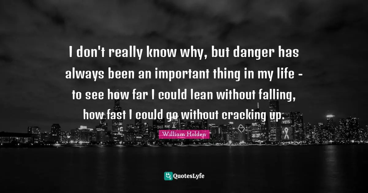 I don't really know why, but danger has always been an important thing in my life - to see how far I could lean without falling, how fast I could go without cracking up.