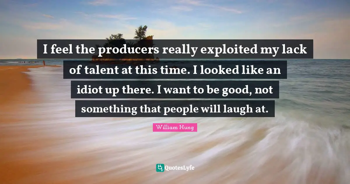 I feel the producers really exploited my lack of talent at this time. I looked like an idiot up there. I want to be good, not something that people will laugh at.