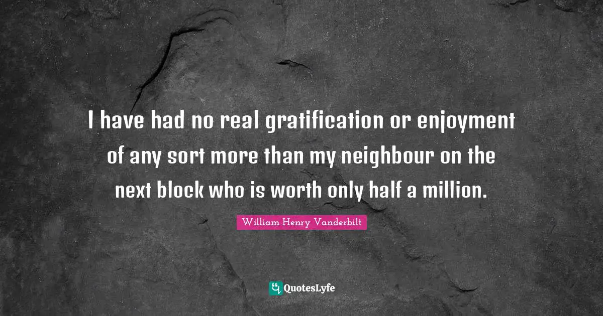 I have had no real gratification or enjoyment of any sort more than my neighbour on the next block who is worth only half a million.