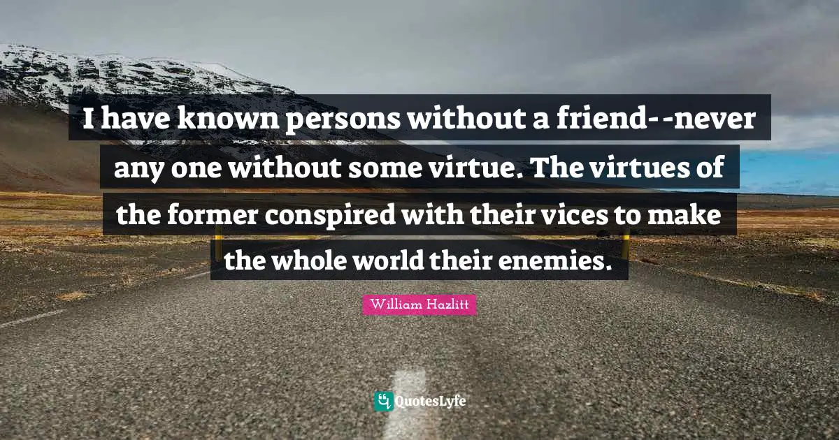 I have known persons without a friend--never any one without some virtue. The virtues of the former conspired with their vices to make the whole world their enemies.