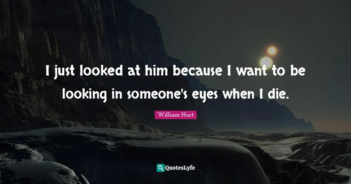 I just looked at him because I want to be looking in someone's eyes when I die.
