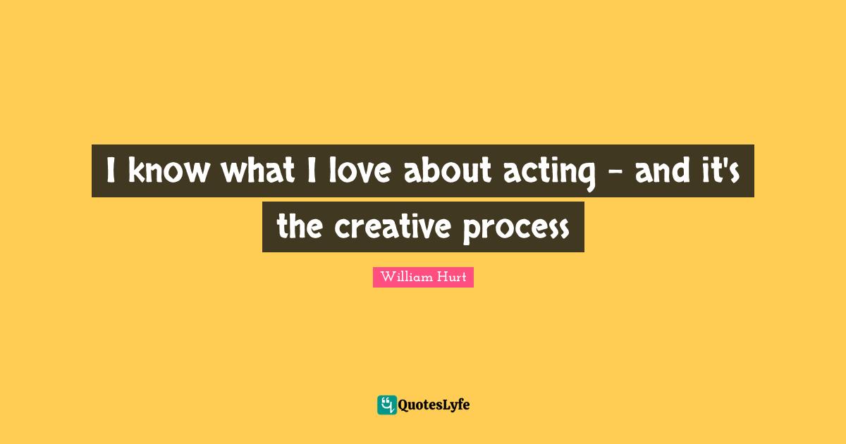 I know what I love about acting - and it's the creative process