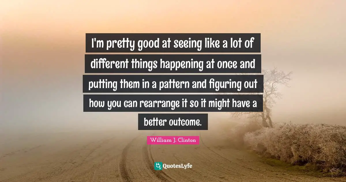 I'm pretty good at seeing like a lot of different things happening at once and putting them in a pattern and figuring out how you can rearrange it so it might have a better outcome.