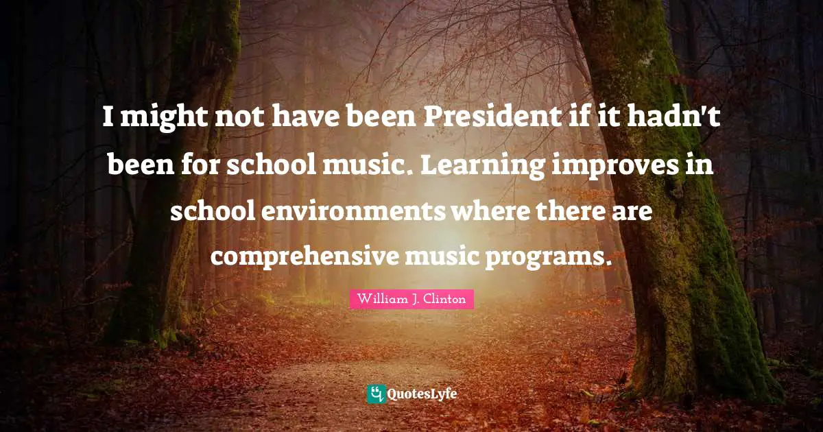 I might not have been President if it hadn't been for school music. Learning improves in school environments where there are comprehensive music programs.