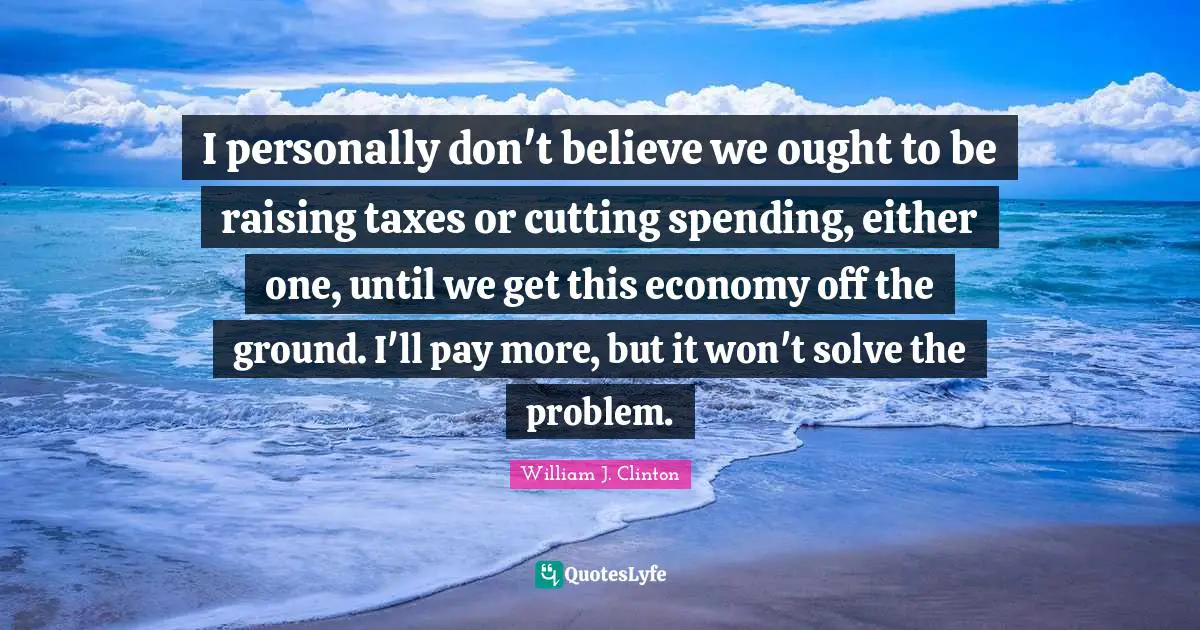 I personally don't believe we ought to be raising taxes or cutting spending, either one, until we get this economy off the ground. I'll pay more, but it won't solve the problem.