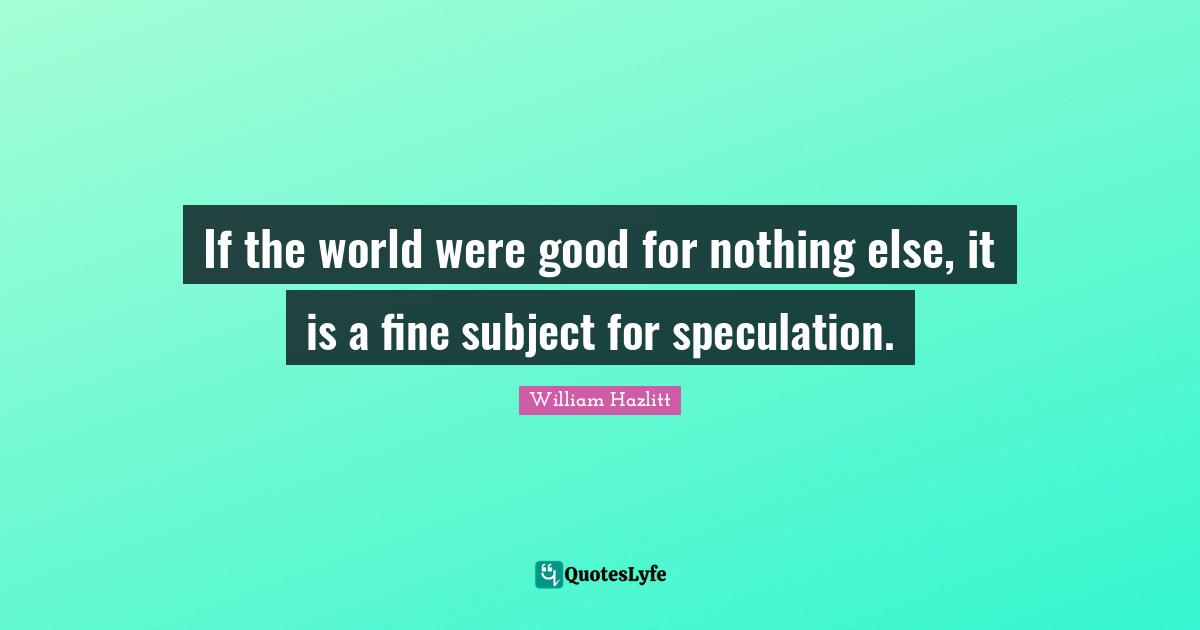 If the world were good for nothing else, it is a fine subject for speculation.