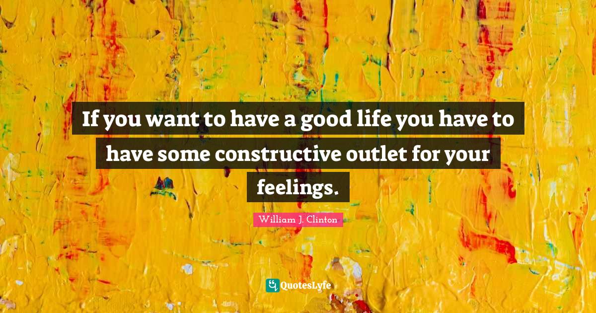 William J. Clinton Quotes: "If you want to have a good life you have to have some constructive outlet for your feelings."