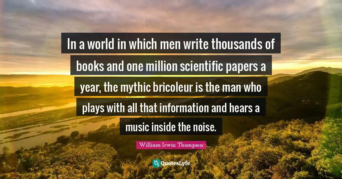 In a world in which men write thousands of books and one million scientific papers a year, the mythic bricoleur is the man who plays with all that information and hears a music inside the noise.