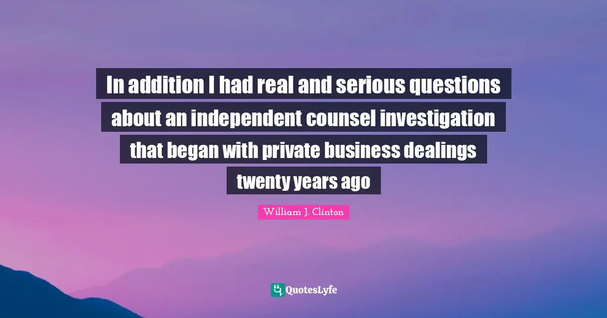 William J. Clinton Quotes: "In addition I had real and serious questions about an independent counsel investigation that began with private business dealings twenty years ago"