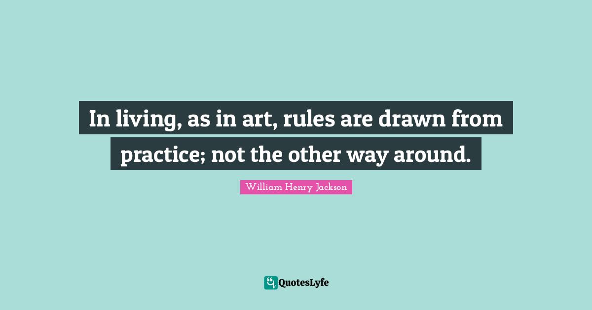 In living, as in art, rules are drawn from practice; not the other way around.