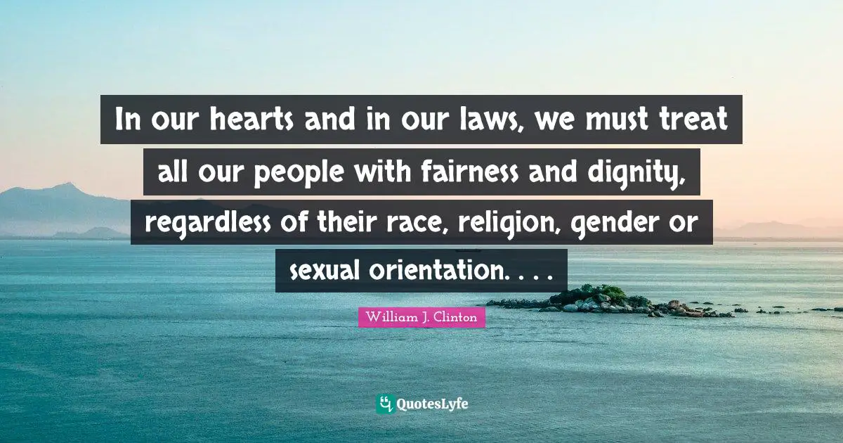 William J. Clinton Quotes: "In our hearts and in our laws, we must treat all our people with fairness and dignity, regardless of their race, religion, gender or sexual orientation. . . ."