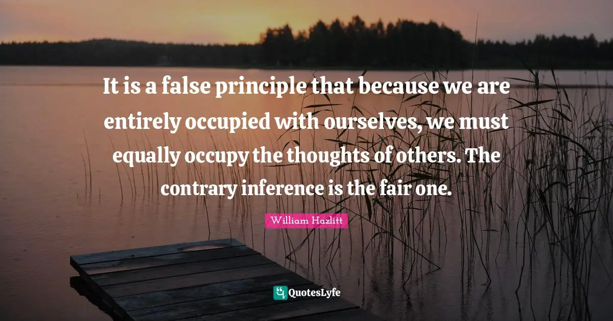 Inference Quotes: "It is a false principle that because we are entirely occupied with ourselves, we must equally occupy the thoughts of others. The contrary inference is the fair one."