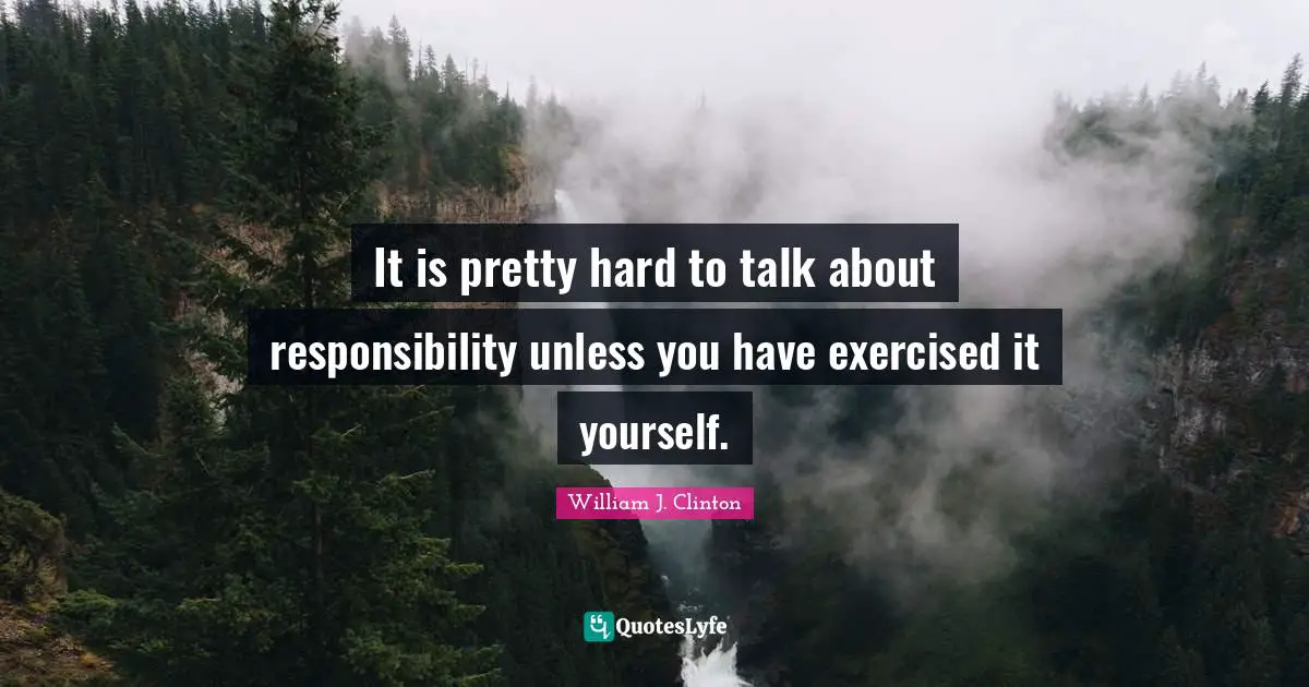 It is pretty hard to talk about responsibility unless you have exercised it yourself.