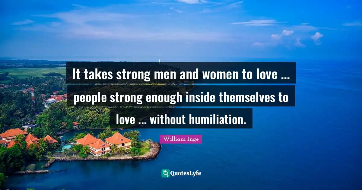 It takes strong men and women to love ... people strong enough inside themselves to love ... without humiliation.