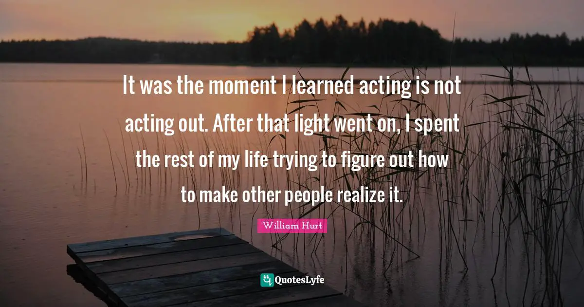 It was the moment I learned acting is not acting out. After that light went on, I spent the rest of my life trying to figure out how to make other people realize it.