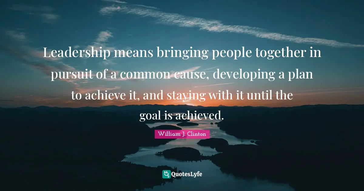 Leadership means bringing people together in pursuit of a common cause, developing a plan to achieve it, and staying with it until the goal is achieved.