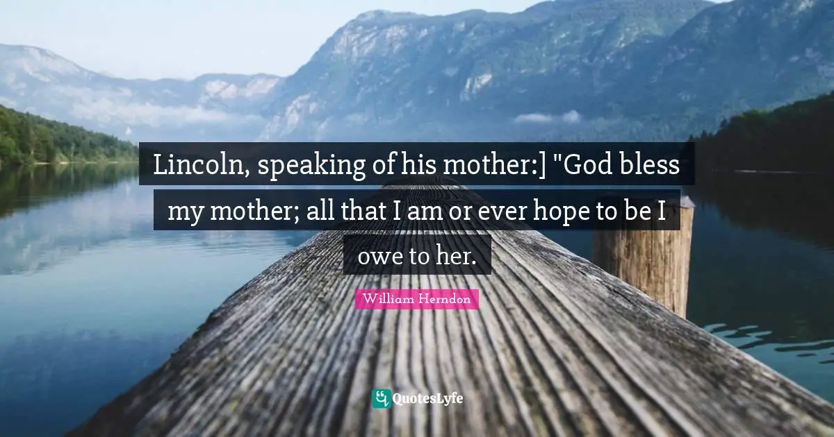 Lincoln, speaking of his mother:] "God bless my mother; all that I am or ever hope to be I owe to her.