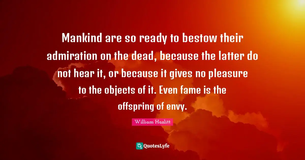 Mankind are so ready to bestow their admiration on the dead, because the latter do not hear it, or because it gives no pleasure to the objects of it. Even fame is the offspring of envy.