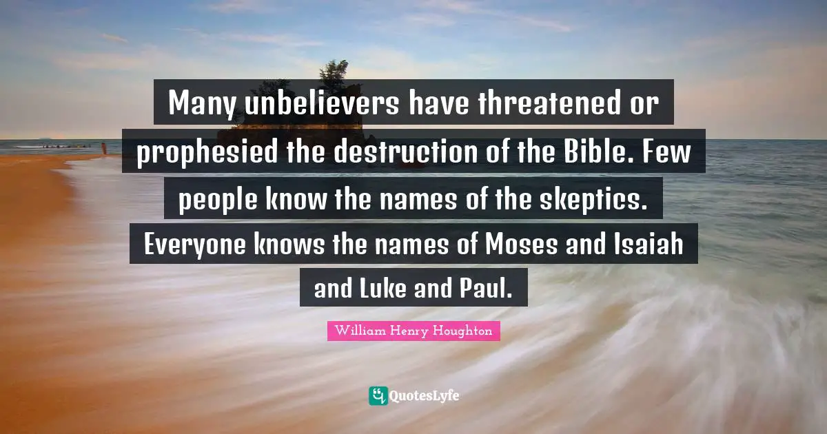 Many unbelievers have threatened or prophesied the destruction of the Bible. Few people know the names of the skeptics. Everyone knows the names of Moses and Isaiah and Luke and Paul.