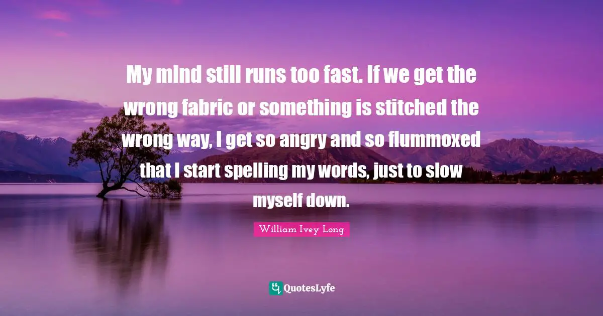 My mind still runs too fast. If we get the wrong fabric or something is stitched the wrong way, I get so angry and so flummoxed that I start spelling my words, just to slow myself down.