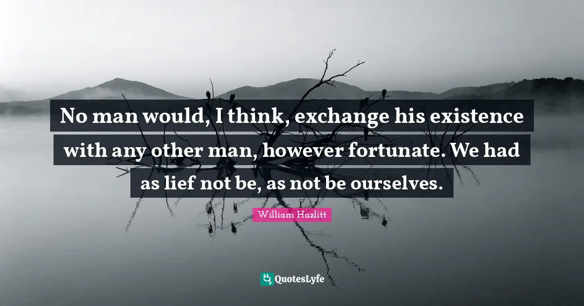 No man would, I think, exchange his existence with any other man, however fortunate. We had as lief not be, as not be ourselves.