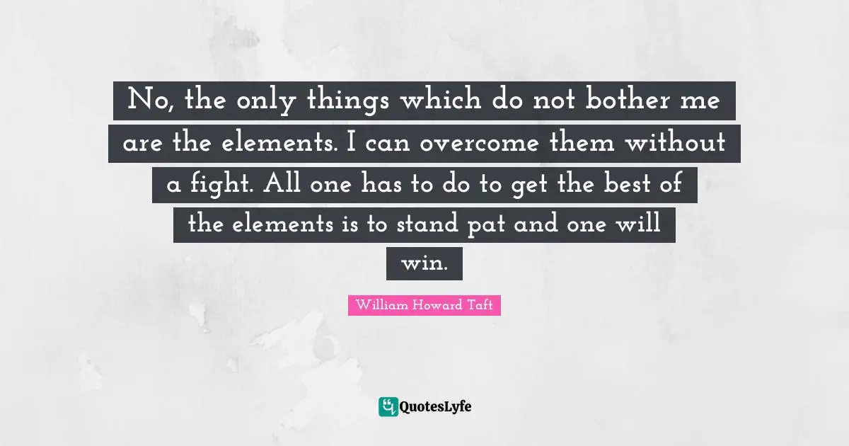 No, the only things which do not bother me are the elements. I can overcome them without a fight. All one has to do to get the best of the elements is to stand pat and one will win.