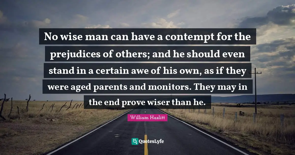 No wise man can have a contempt for the prejudices of others; and he should even stand in a certain awe of his own, as if they were aged parents and monitors. They may in the end prove wiser than he.