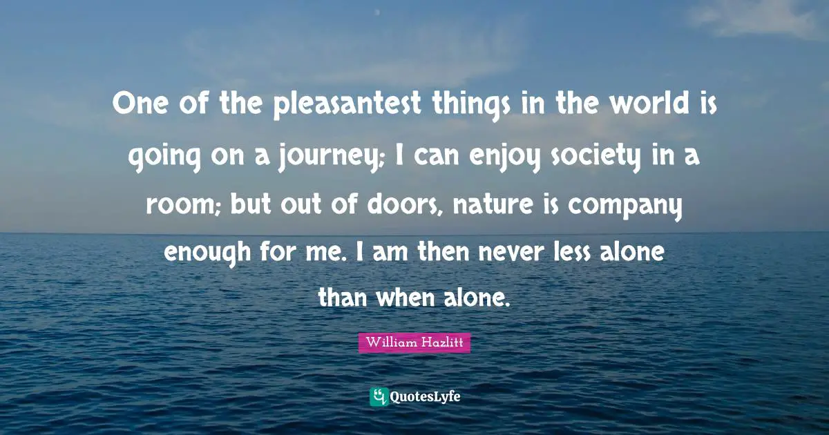 One of the pleasantest things in the world is going on a journey; I can enjoy society in a room; but out of doors, nature is company enough for me. I am then never less alone than when alone.