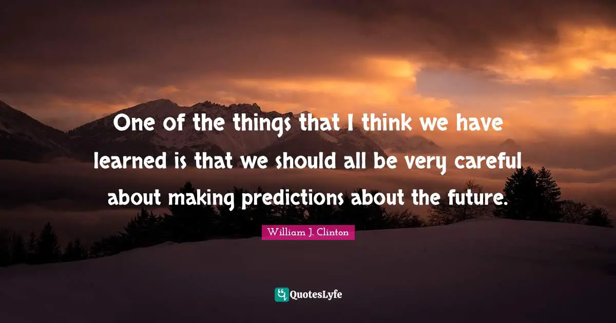 One of the things that I think we have learned is that we should all be very careful about making predictions about the future.