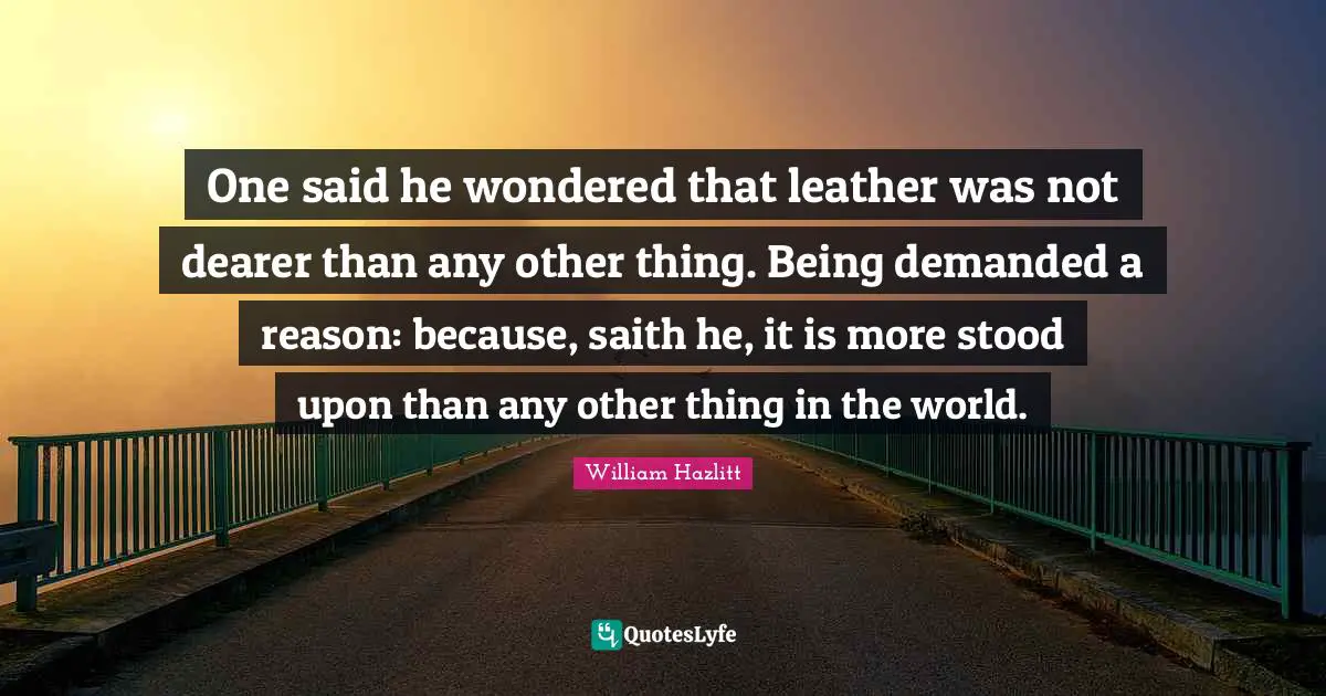 One said he wondered that leather was not dearer than any other thing. Being demanded a reason: because, saith he, it is more stood upon than any other thing in the world.