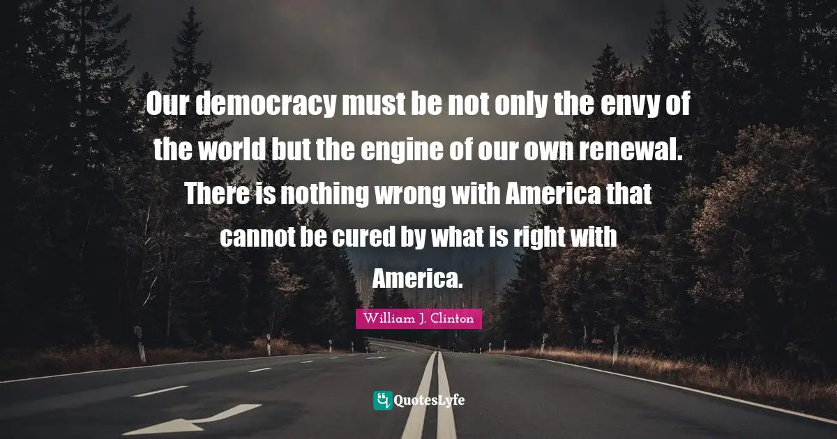 Our democracy must be not only the envy of the world but the engine of our own renewal. There is nothing wrong with America that cannot be cured by what is right with America.