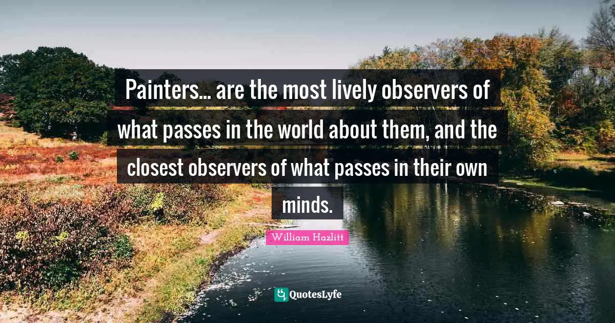 Painters... are the most lively observers of what passes in the world about them, and the closest observers of what passes in their own minds.
